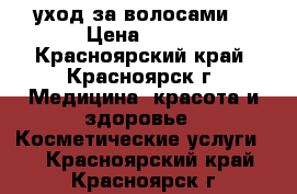 уход за волосами  › Цена ­ 500 - Красноярский край, Красноярск г. Медицина, красота и здоровье » Косметические услуги   . Красноярский край,Красноярск г.